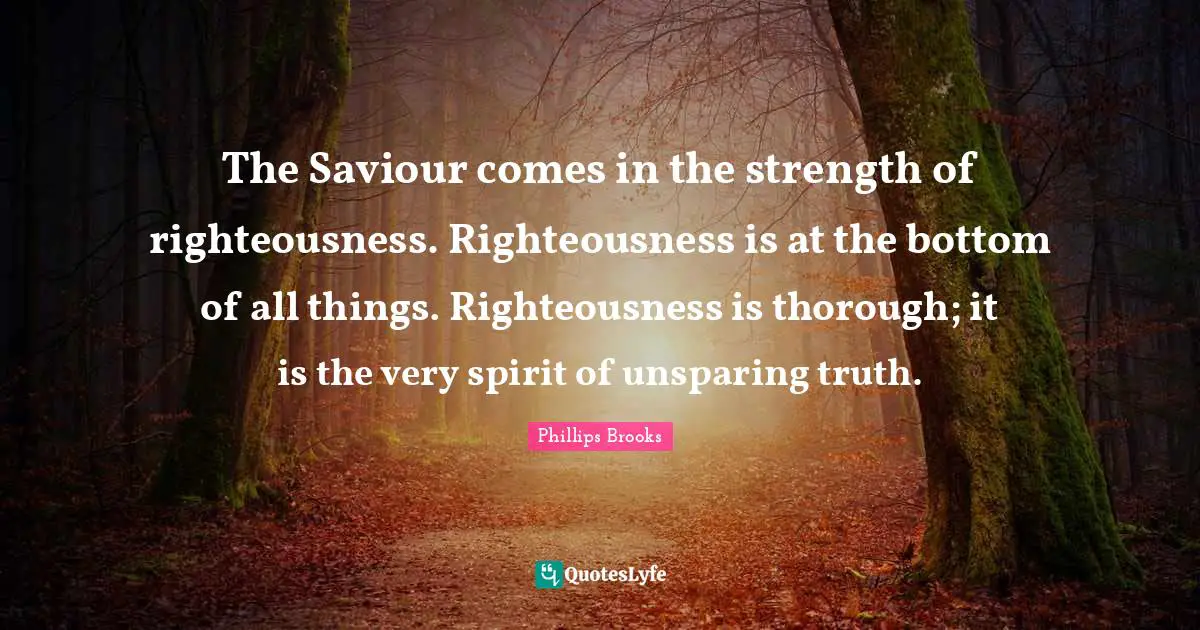 The Saviour comes in the strength of righteousness. Righteousness is at the bottom of all things. Righteousness is thorough; it is the very spirit of unsparing truth.