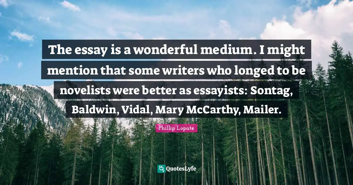 Phillip Lopate Quotes: "The essay is a wonderful medium. I might mention that some writers who longed to be novelists were better as essayists: Sontag, Baldwin, Vidal, Mary McCarthy, Mailer."