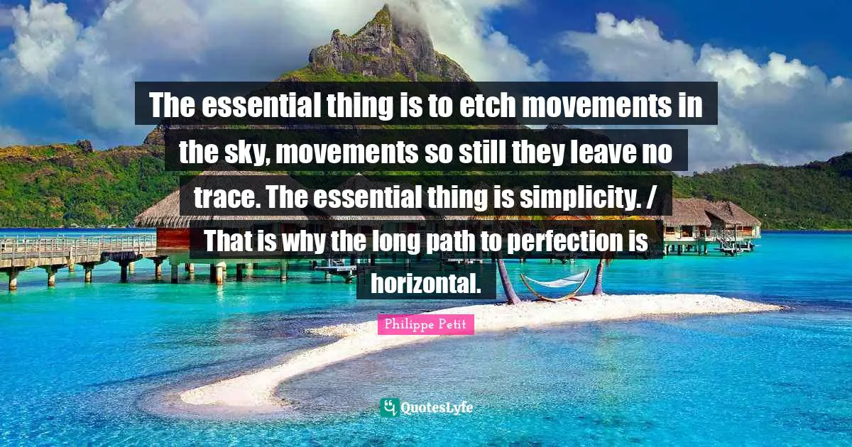 The essential thing is to etch movements in the sky, movements so still they leave no trace. The essential thing is simplicity. / That is why the long path to perfection is horizontal.