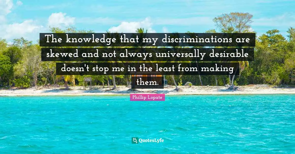 Phillip Lopate Quotes: "The knowledge that my discriminations are skewed and not always universally desirable doesn't stop me in the least from making them."