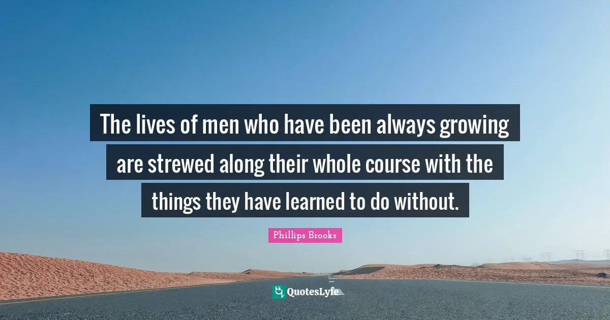 The lives of men who have been always growing are strewed along their whole course with the things they have learned to do without.