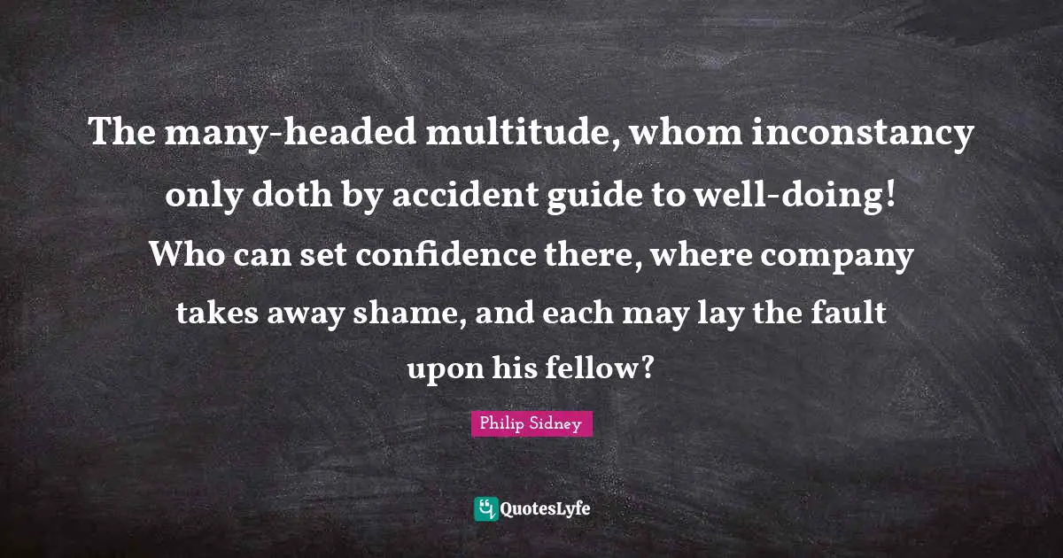 The many-headed multitude, whom inconstancy only doth by accident guide to well-doing! Who can set confidence there, where company takes away shame, and each may lay the fault upon his fellow?