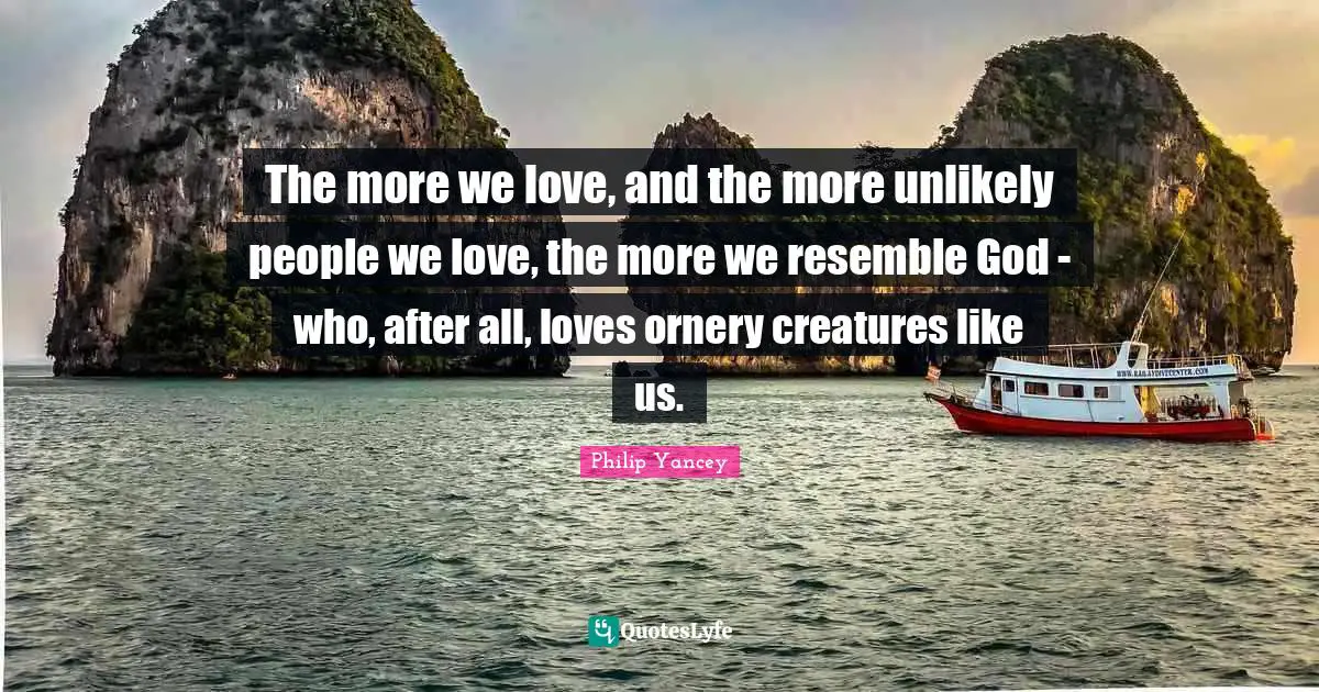 The more we love, and the more unlikely people we love, the more we resemble God - who, after all, loves ornery creatures like us.