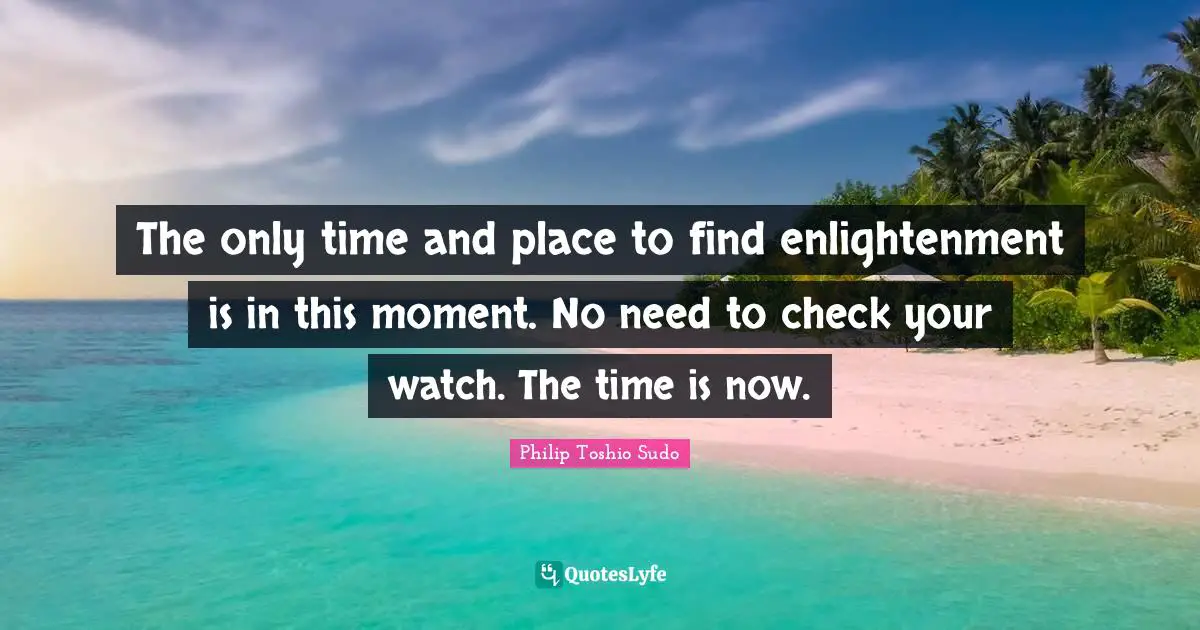 The only time and place to find enlightenment is in this moment. No need to check your watch. The time is now.
