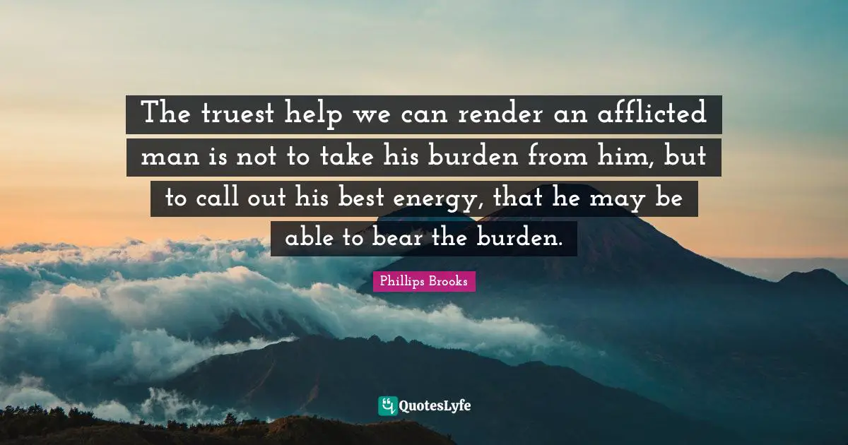 The truest help we can render an afflicted man is not to take his burden from him, but to call out his best energy, that he may be able to bear the burden.