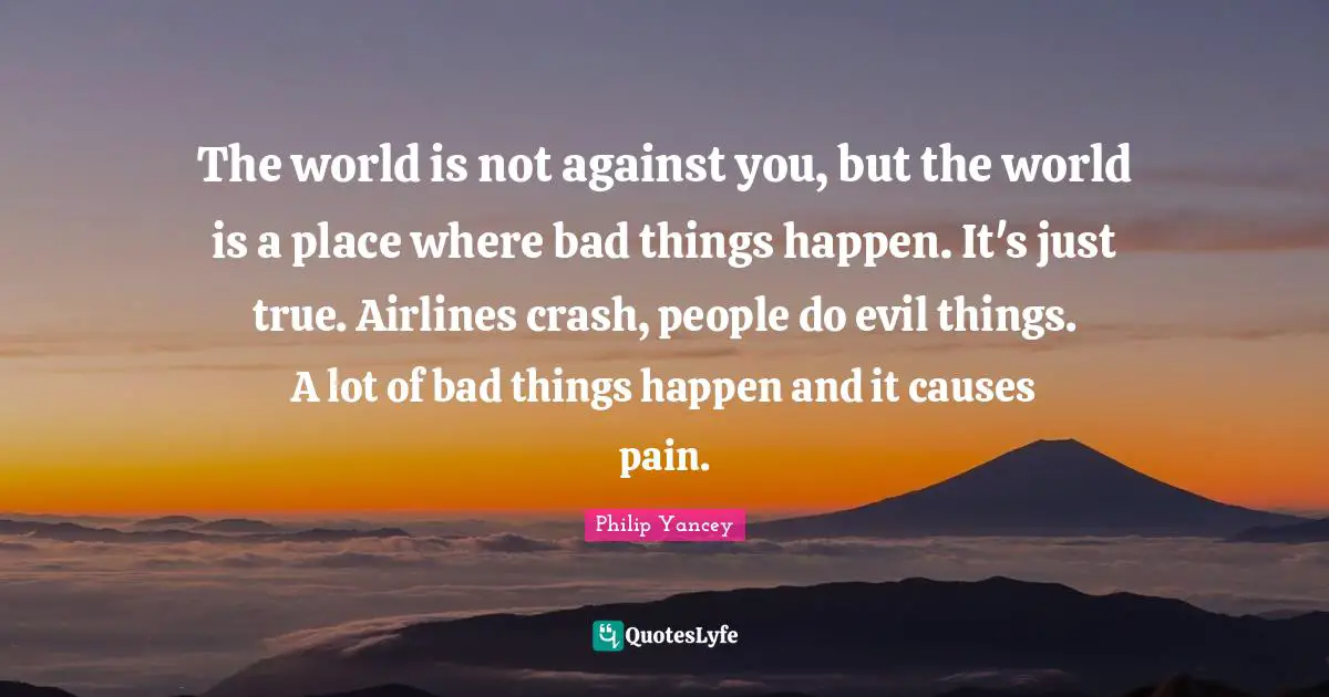 The world is not against you, but the world is a place where bad things happen. It's just true. Airlines crash, people do evil things. A lot of bad things happen and it causes pain.