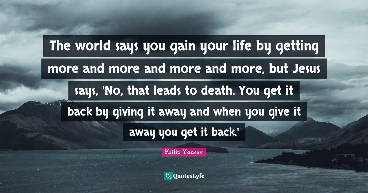 The world says you gain your life by getting more and more and more and more, but Jesus says, 'No, that leads to death. You get it back by giving it away and when you give it away you get it back.'