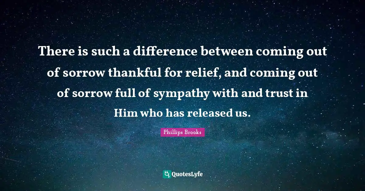 There is such a difference between coming out of sorrow thankful for relief, and coming out of sorrow full of sympathy with and trust in Him who has released us.
