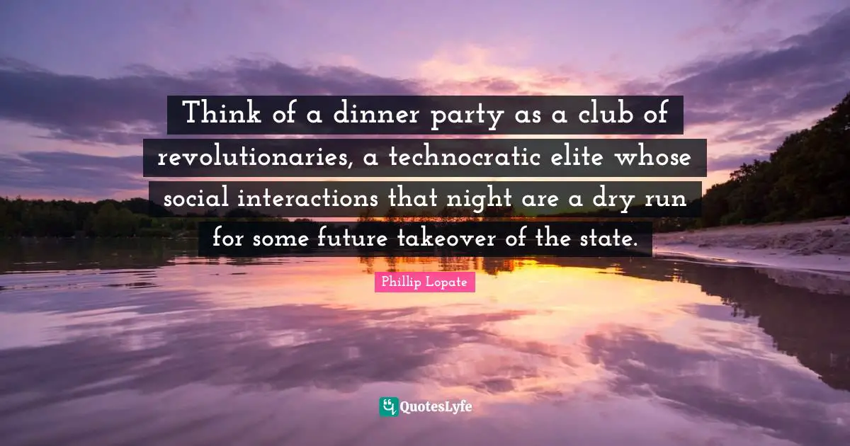 Dinner Party Quotes: "Think of a dinner party as a club of revolutionaries, a technocratic elite whose social interactions that night are a dry run for some future takeover of the state."