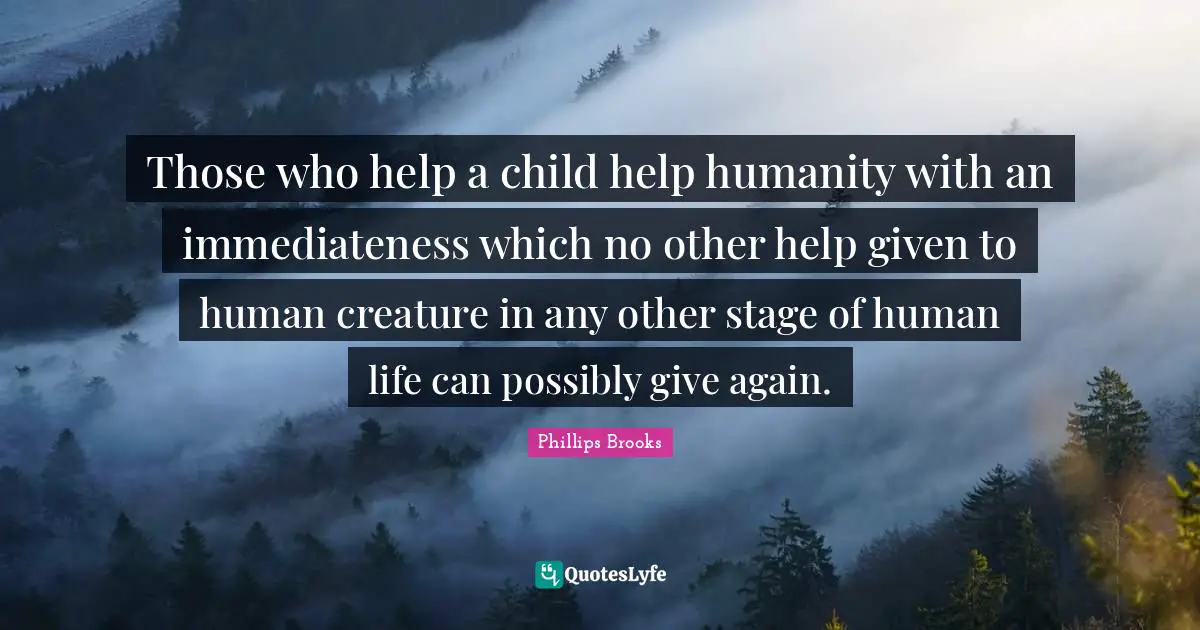 Those who help a child help humanity with an immediateness which no other help given to human creature in any other stage of human life can possibly give again.