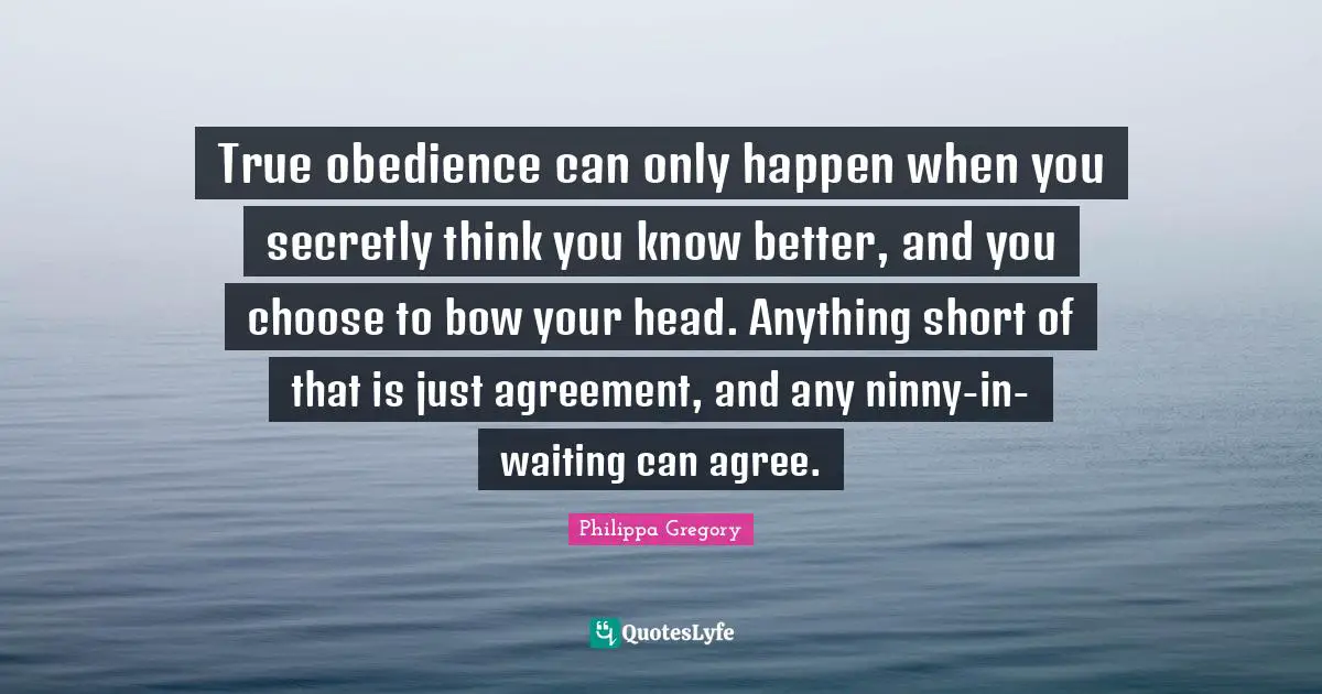 True obedience can only happen when you secretly think you know better, and you choose to bow your head. Anything short of that is just agreement, and any ninny-in-waiting can agree.