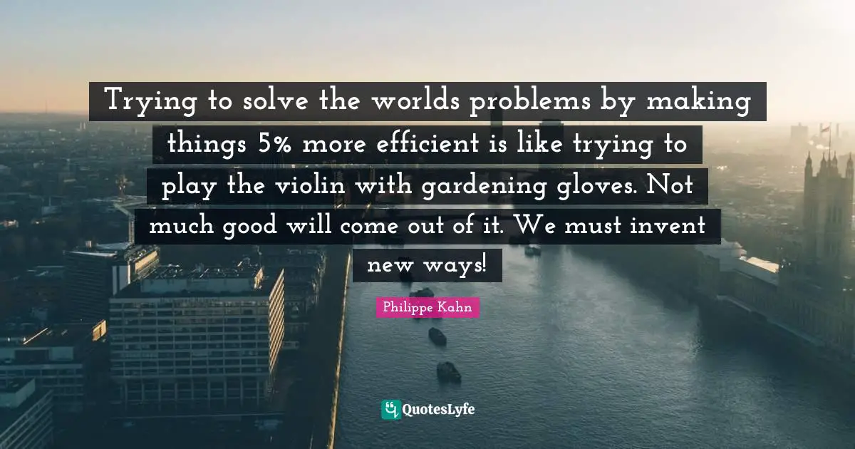 Trying to solve the worlds problems by making things 5% more efficient is like trying to play the violin with gardening gloves. Not much good will come out of it. We must invent new ways!