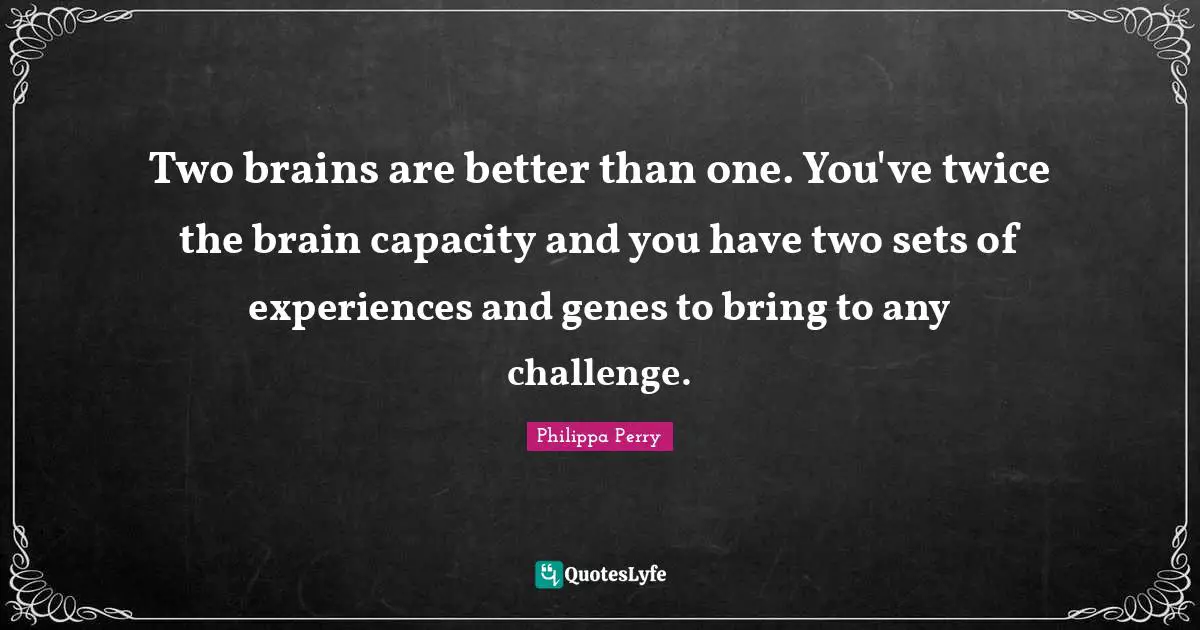 Two brains are better than one. You've twice the brain capacity and you have two sets of experiences and genes to bring to any challenge.
