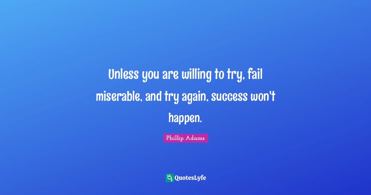 Unless you are willing to try, fail miserable, and try again, success won't happen.