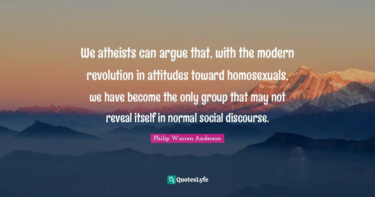 We atheists can argue that, with the modern revolution in attitudes toward homosexuals, we have become the only group that may not reveal itself in normal social discourse.