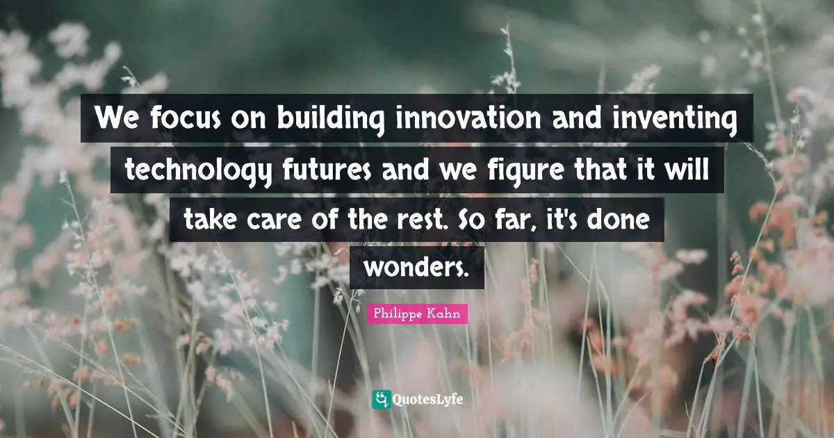 We focus on building innovation and inventing technology futures and we figure that it will take care of the rest. So far, it's done wonders.