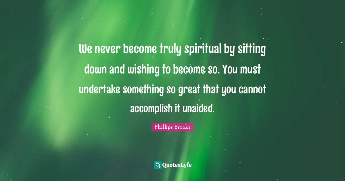 We never become truly spiritual by sitting down and wishing to become so. You must undertake something so great that you cannot accomplish it unaided.