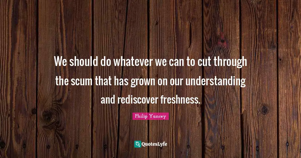 We should do whatever we can to cut through the scum that has grown on our understanding and rediscover freshness.