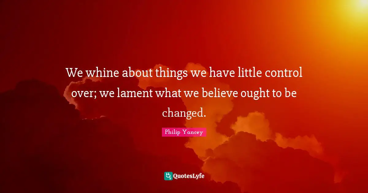 We whine about things we have little control over; we lament what we believe ought to be changed.