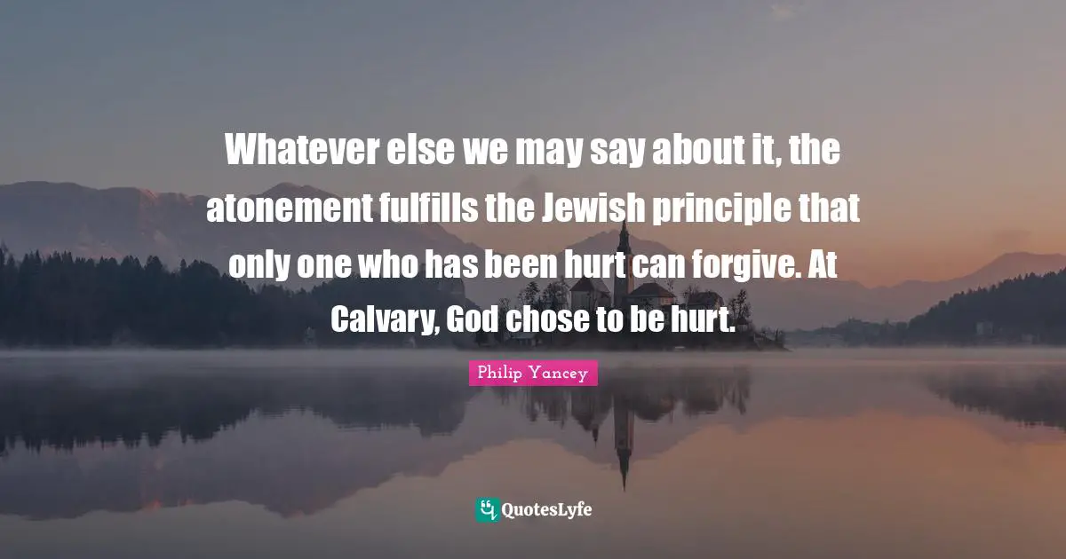 Whatever else we may say about it, the atonement fulfills the Jewish principle that only one who has been hurt can forgive. At Calvary, God chose to be hurt.