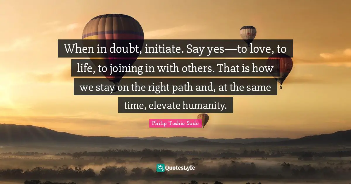 Right Path Quotes: "When in doubt, initiate. Say yes—to love, to life, to joining in with others. That is how we stay on the right path and, at the same time, elevate humanity."