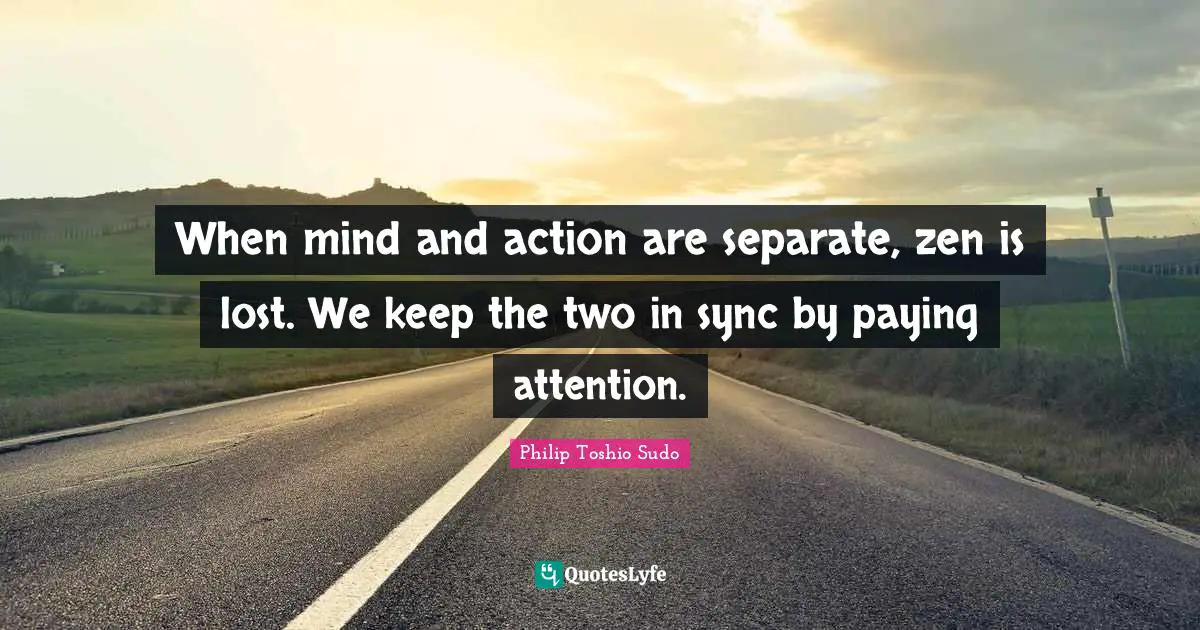 When mind and action are separate, zen is lost. We keep the two in sync by paying attention.
