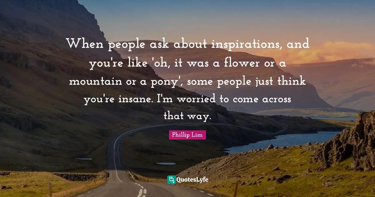 When people ask about inspirations, and you're like 'oh, it was a flower or a mountain or a pony', some people just think you're insane. I'm worried to come across that way.