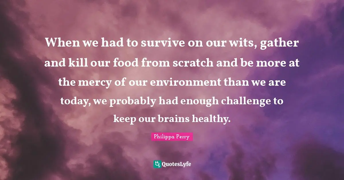 When we had to survive on our wits, gather and kill our food from scratch and be more at the mercy of our environment than we are today, we probably had enough challenge to keep our brains healthy.