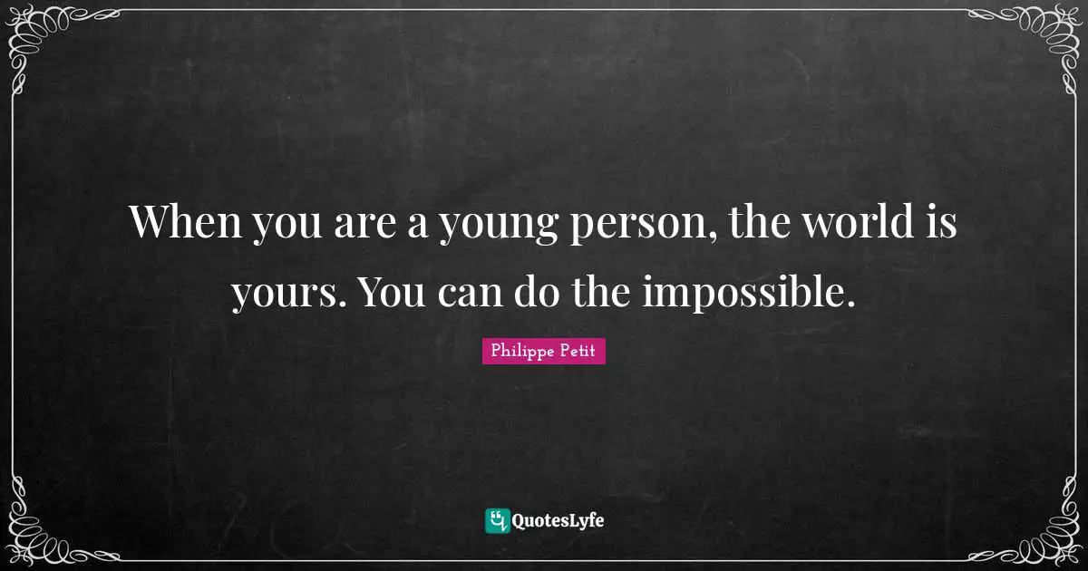 When you are a young person, the world is yours. You can do the impossible.