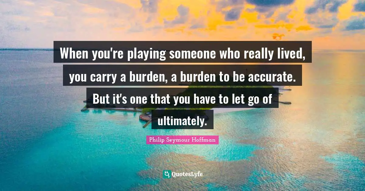 When you're playing someone who really lived, you carry a burden, a burden to be accurate. But it's one that you have to let go of ultimately.