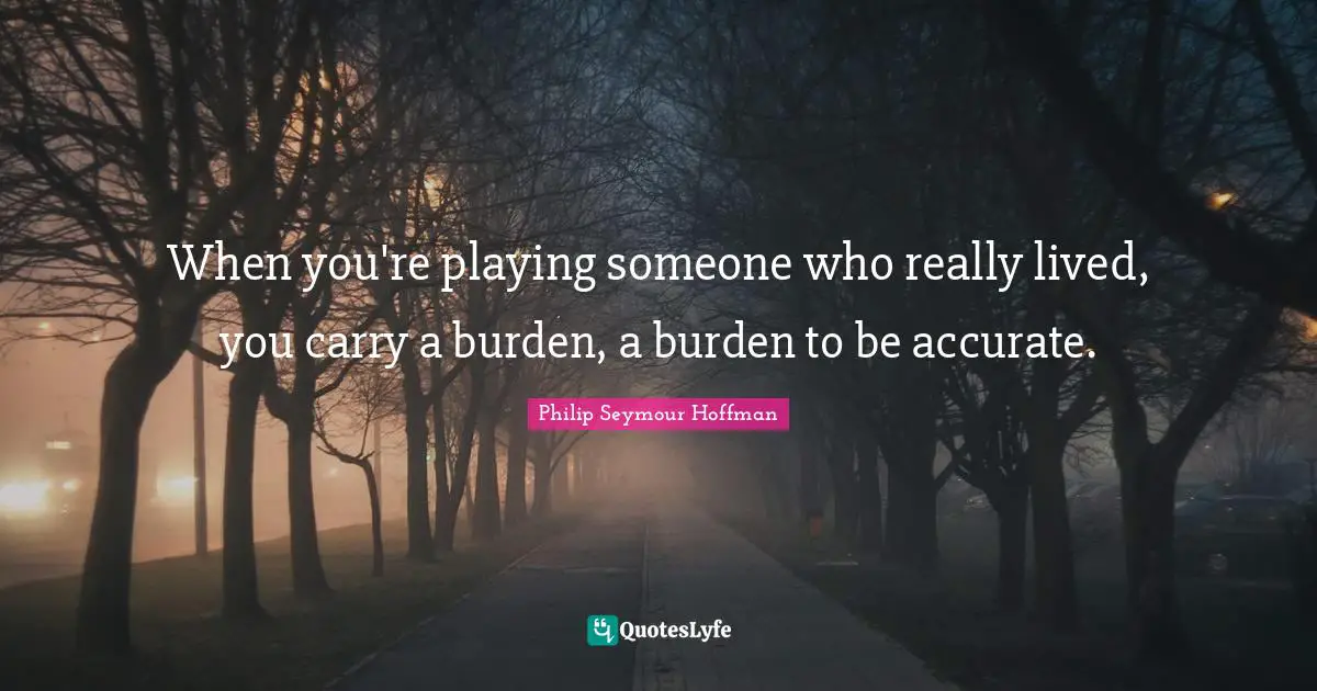 When you're playing someone who really lived, you carry a burden, a burden to be accurate.