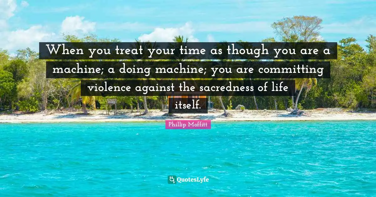 When you treat your time as though you are a machine; a doing machine; you are committing violence against the sacredness of life itself.