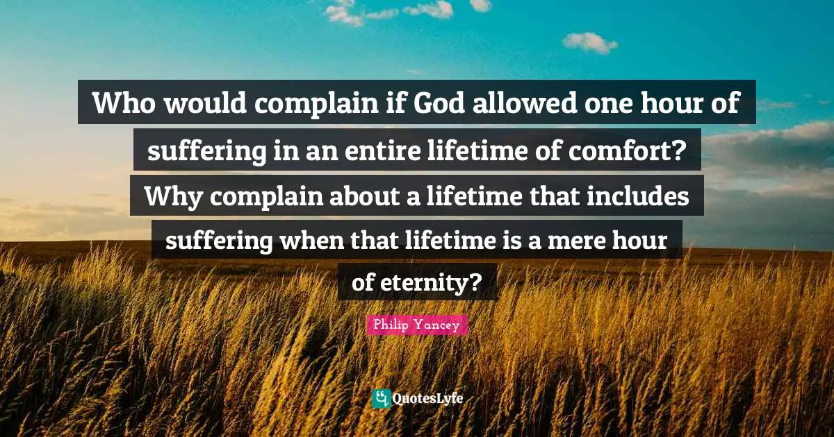 Who would complain if God allowed one hour of suffering in an entire lifetime of comfort? Why complain about a lifetime that includes suffering when that lifetime is a mere hour of eternity?
