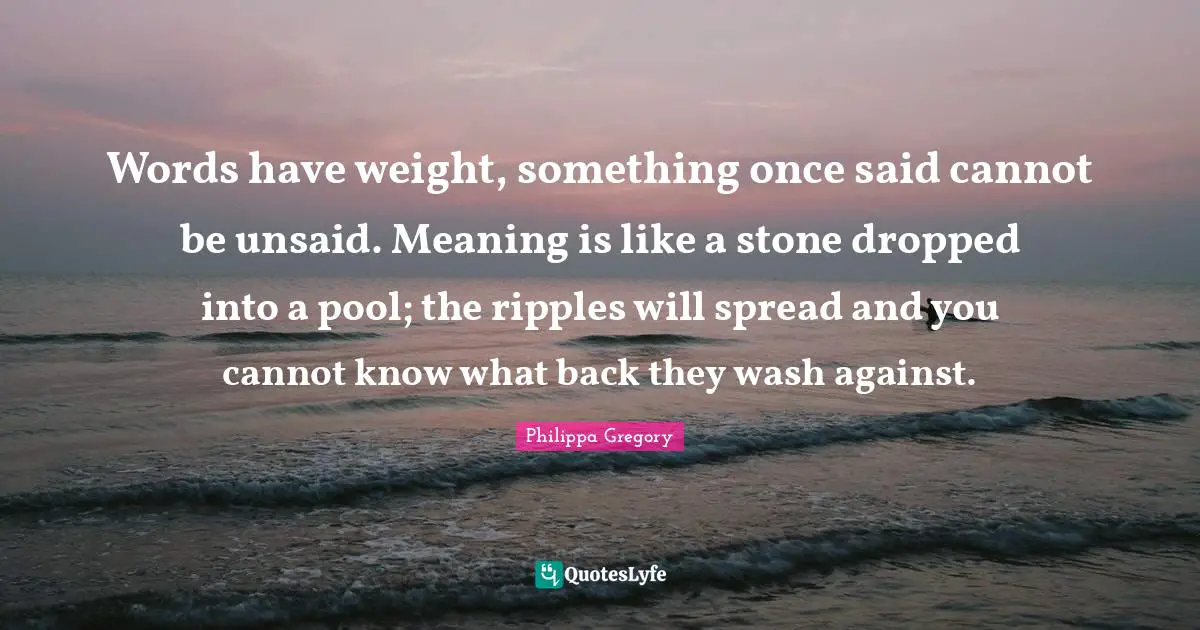 Words have weight, something once said cannot be unsaid. Meaning is like a stone dropped into a pool; the ripples will spread and you cannot know what back they wash against.