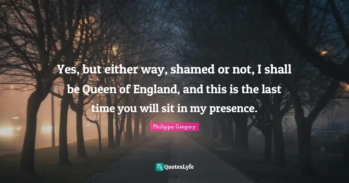 Queen Quotes: "Yes, but either way, shamed or not, I shall be Queen of England, and this is the last time you will sit in my presence."