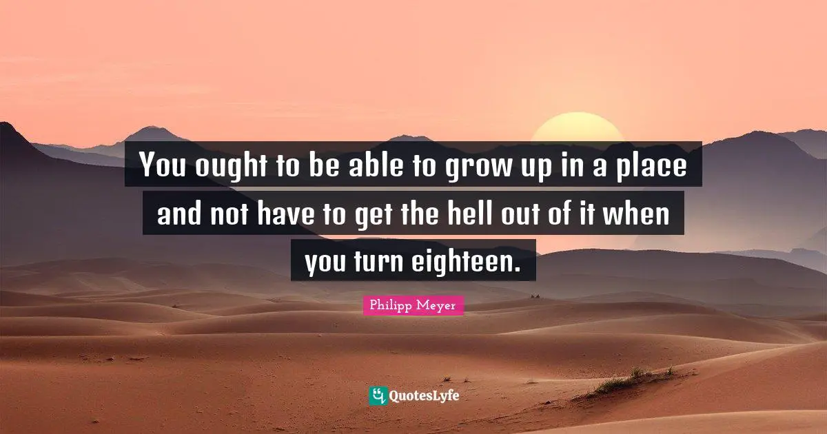 You ought to be able to grow up in a place and not have to get the hell out of it when you turn eighteen.