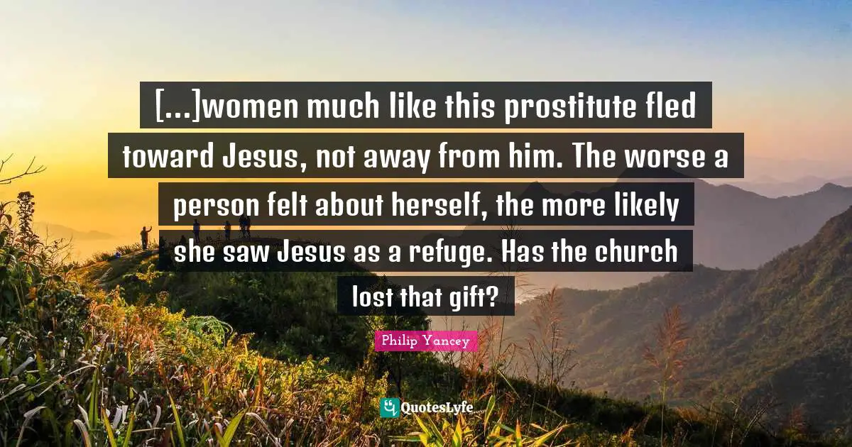 [...]women much like this prostitute fled toward Jesus, not away from him. The worse a person felt about herself, the more likely she saw Jesus as a refuge. Has the church lost that gift?
