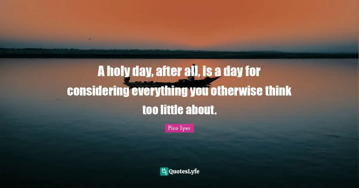 A holy day, after all, is a day for considering everything you otherwise think too little about.