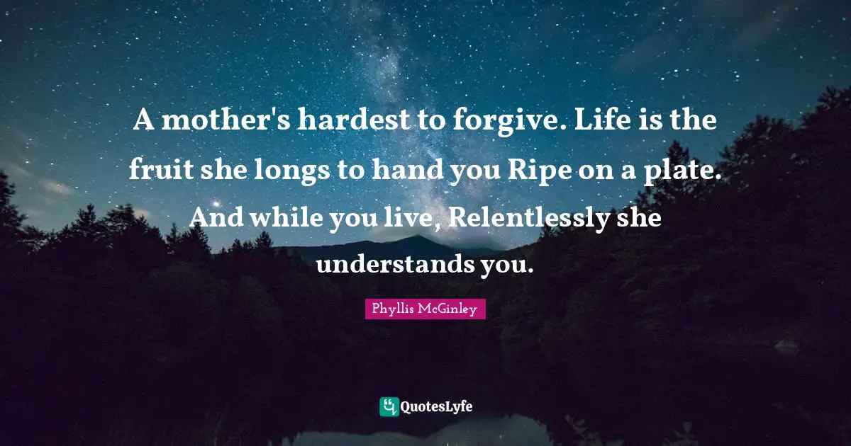 A mother's hardest to forgive. Life is the fruit she longs to hand you Ripe on a plate. And while you live, Relentlessly she understands you.