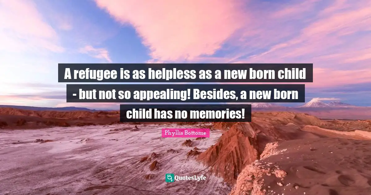A refugee is as helpless as a new born child - but not so appealing! Besides, a new born child has no memories!