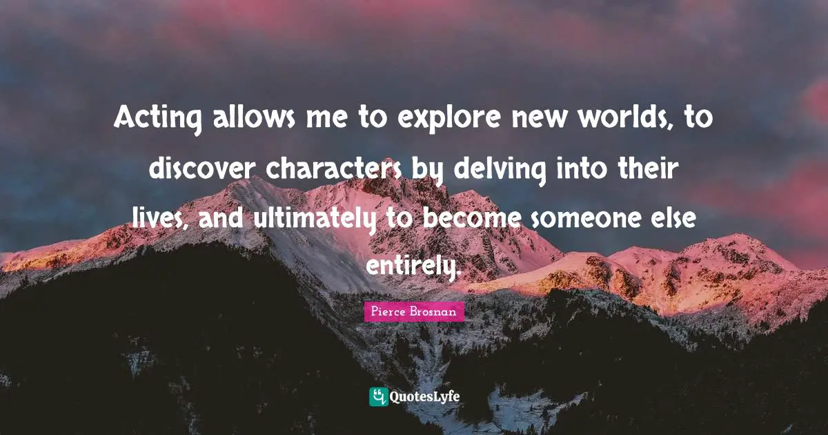 Pierce Brosnan Quotes: "Acting allows me to explore new worlds, to discover characters by delving into their lives, and ultimately to become someone else entirely."