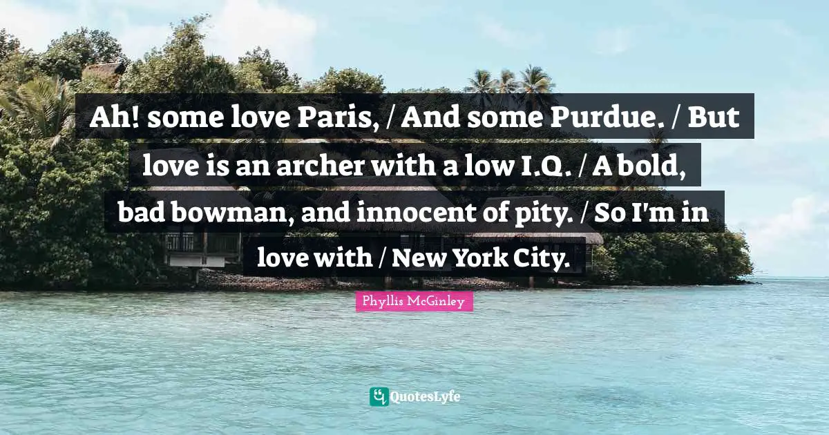 Phyllis McGinley Quotes: "Ah! some love Paris, / And some Purdue. / But love is an archer with a low I.Q. / A bold, bad bowman, and innocent of pity. / So I'm in love with / New York City."