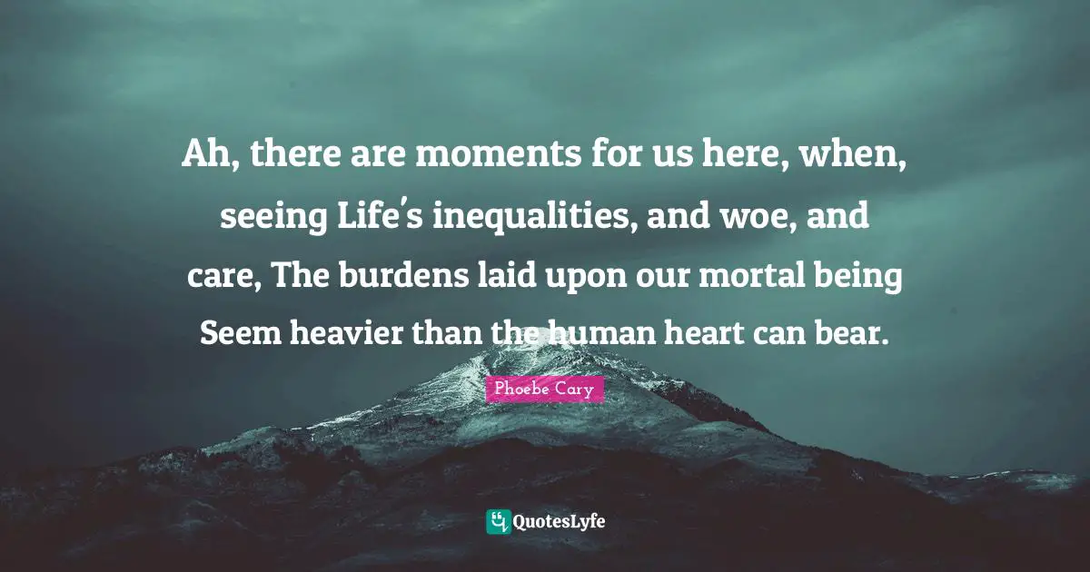 Ah, there are moments for us here, when, seeing Life's inequalities, and woe, and care, The burdens laid upon our mortal being Seem heavier than the human heart can bear.