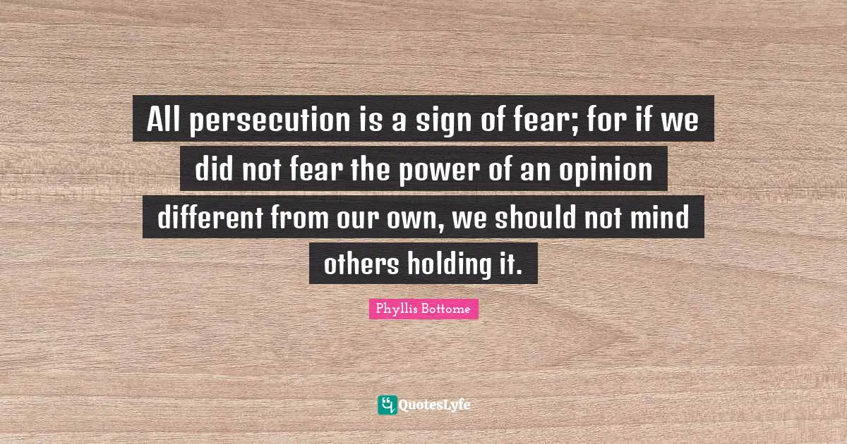 All persecution is a sign of fear; for if we did not fear the power of an opinion different from our own, we should not mind others holding it.