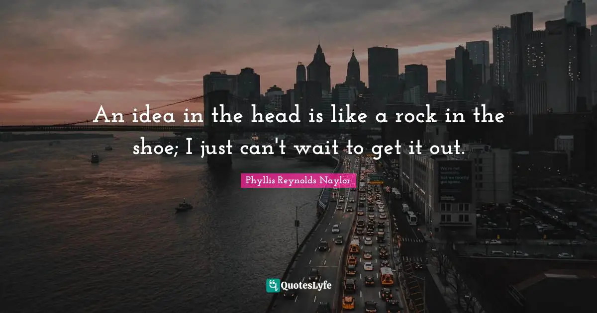 An idea in the head is like a rock in the shoe; I just can't wait to get it out.