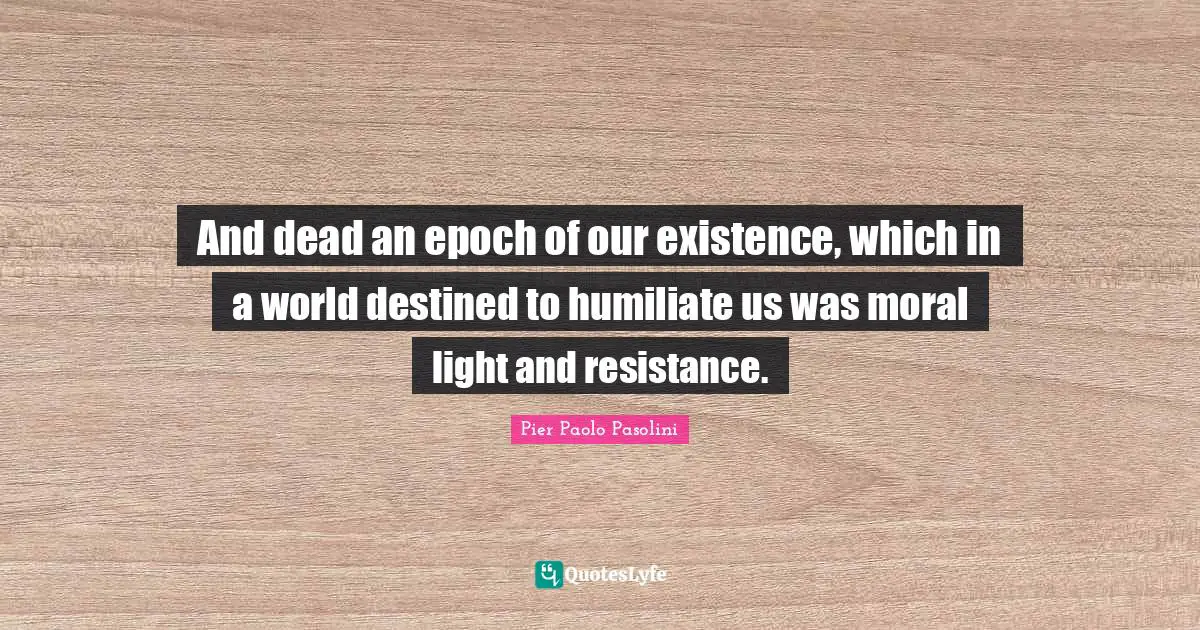 And dead an epoch of our existence, which in a world destined to humiliate us was moral light and resistance.