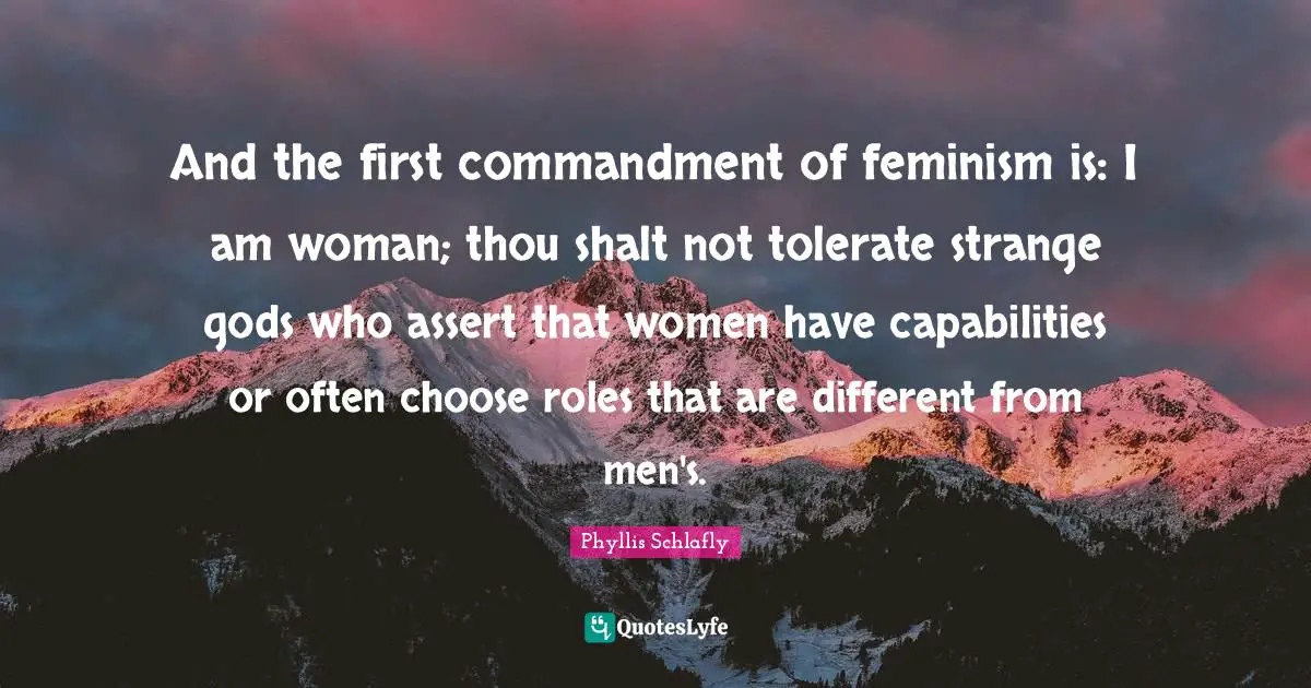 And the first commandment of feminism is: I am woman; thou shalt not tolerate strange gods who assert that women have capabilities or often choose roles that are different from men's.