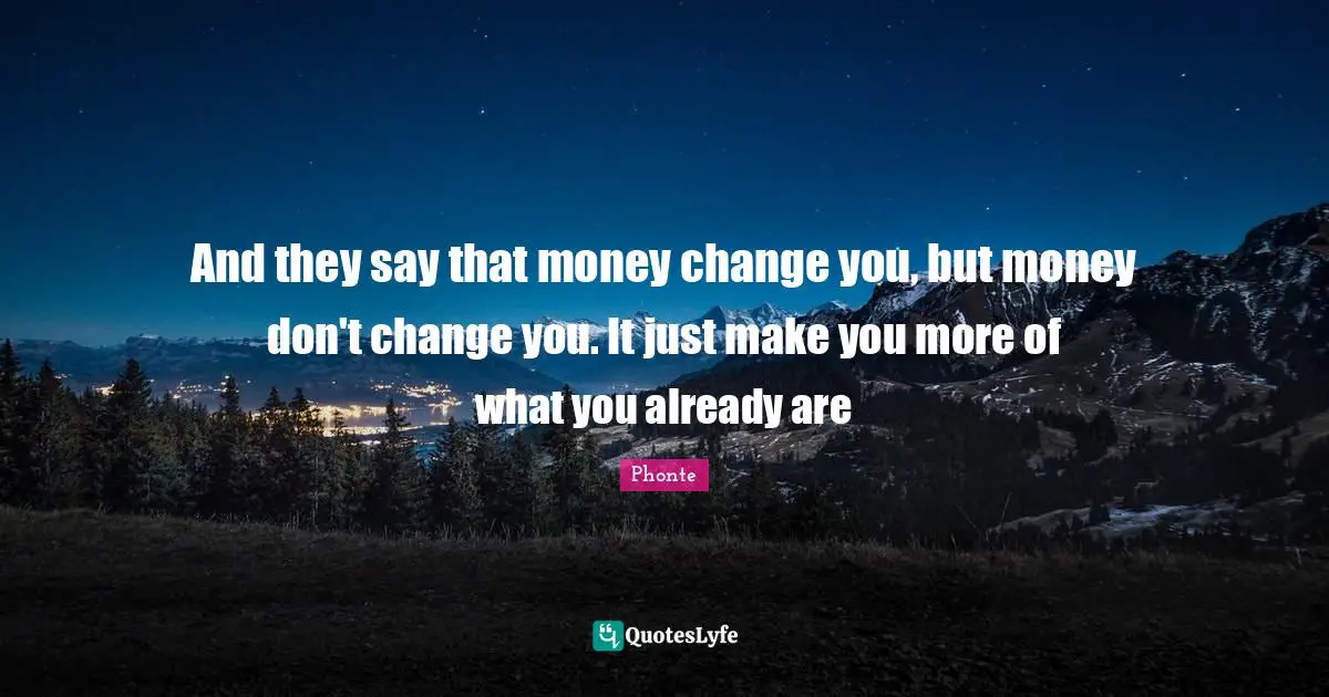 And they say that money change you, but money don't change you. It just make you more of what you already are