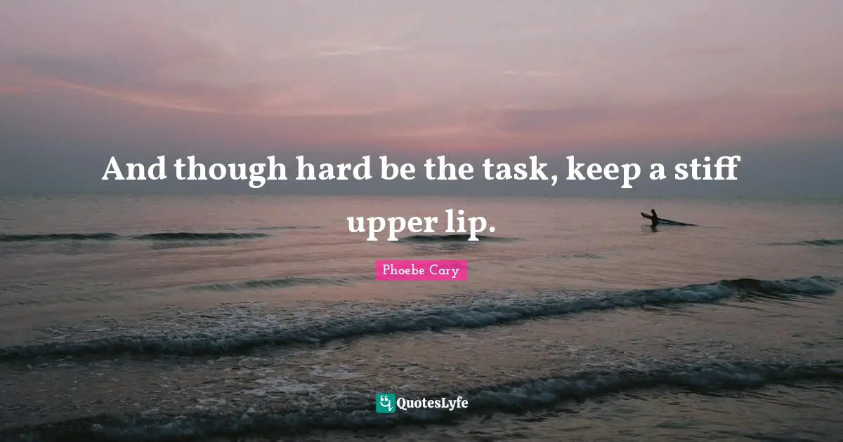 And though hard be the task, keep a stiff upper lip.