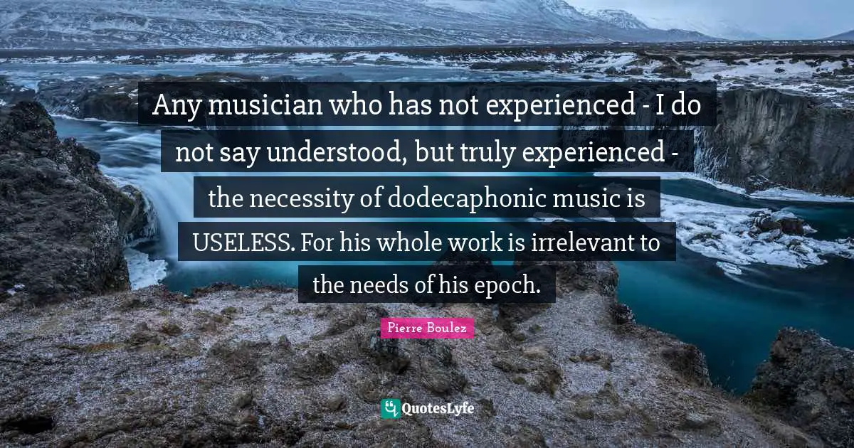Musician Quotes: "Any musician who has not experienced - I do not say understood, but truly experienced - the necessity of dodecaphonic music is USELESS. For his whole work is irrelevant to the needs of his epoch."